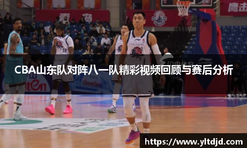 CBA山东队对阵八一队精彩视频回顾与赛后分析
