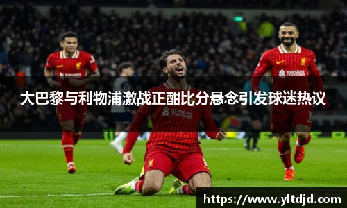 大巴黎与利物浦激战正酣比分悬念引发球迷热议